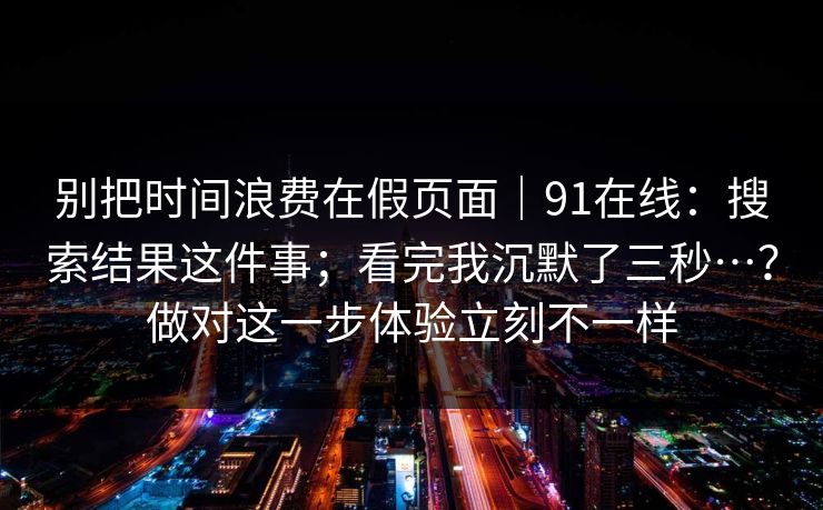 别把时间浪费在假页面｜91在线：搜索结果这件事；看完我沉默了三秒…？做对这一步体验立刻不一样