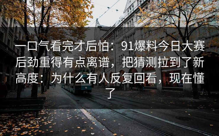 一口气看完才后怕：91爆料今日大赛后劲重得有点离谱，把猜测拉到了新高度：为什么有人反复回看，现在懂了