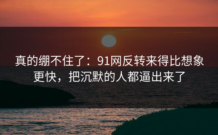 真的绷不住了：91网反转来得比想象更快，把沉默的人都逼出来了