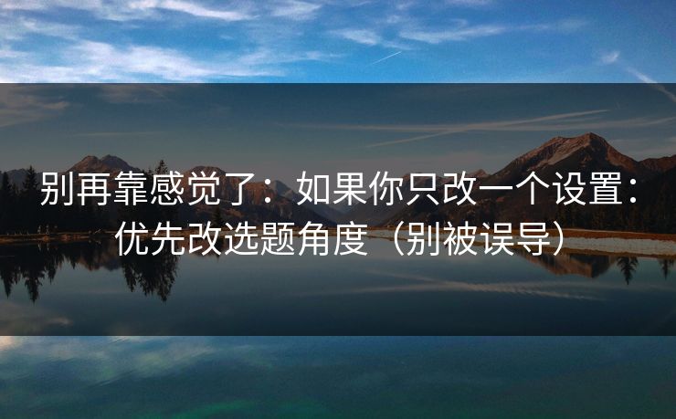 别再靠感觉了：如果你只改一个设置：优先改选题角度（别被误导）