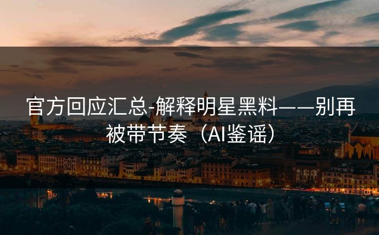 官方回应汇总-解释明星黑料——别再被带节奏（AI鉴谣）