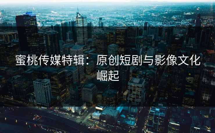 蜜桃传媒特辑：原创短剧与影像文化崛起