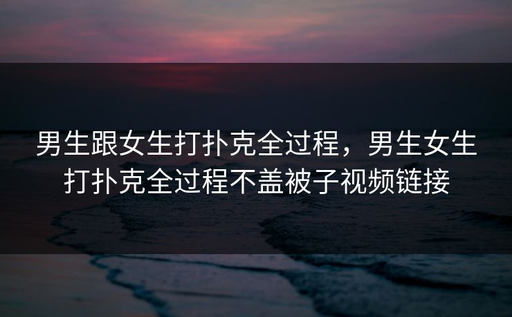 男生跟女生打扑克全过程，男生女生打扑克全过程不盖被子视频链接