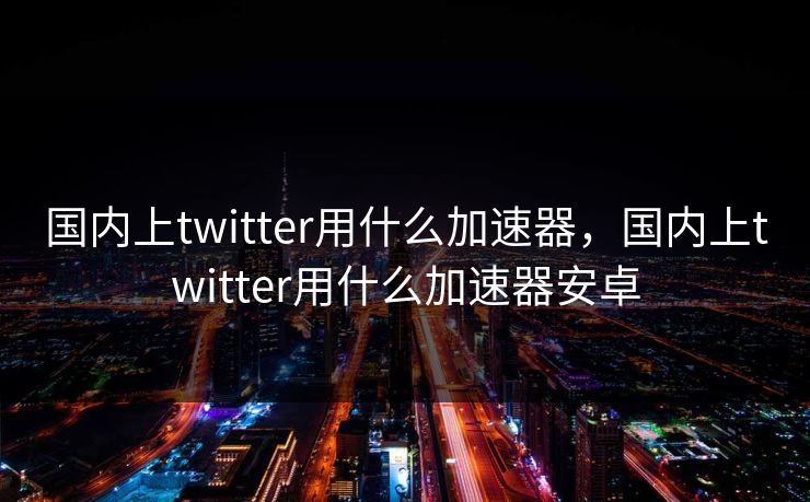国内上twitter用什么加速器,国内上twitter用什么加速器安卓 国内上twitter用什么加速器,国内上twitter用什么加速器安卓