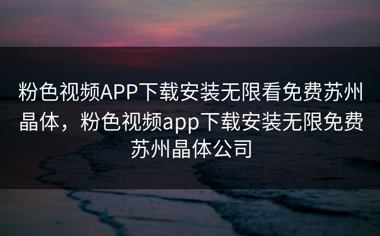 粉色视频APP下载安装无限看免费苏州晶体，粉色视频app下载安装无限免费苏州晶体公司