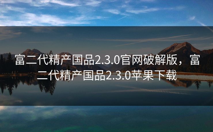 富二代精产国品2.3.0官网破解版，富二代精产国品2.3.0苹果下载