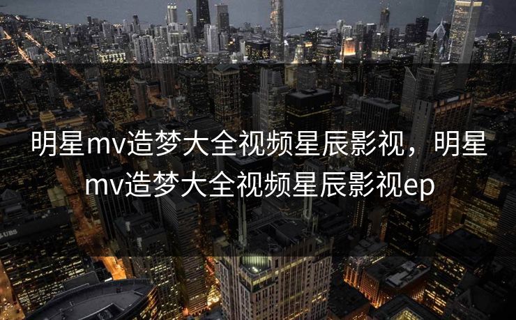 明星mv造梦大全视频星辰影视，明星mv造梦大全视频星辰影视ep
