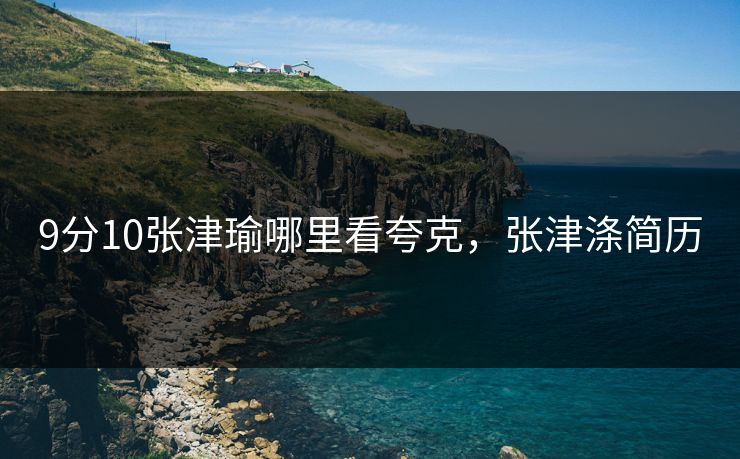 9分10张津瑜哪里看夸克，张津涤简历