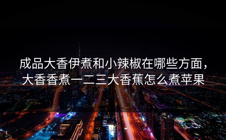 成品大香伊煮和小辣椒在哪些方面，大香香煮一二三大香蕉怎么煮苹果