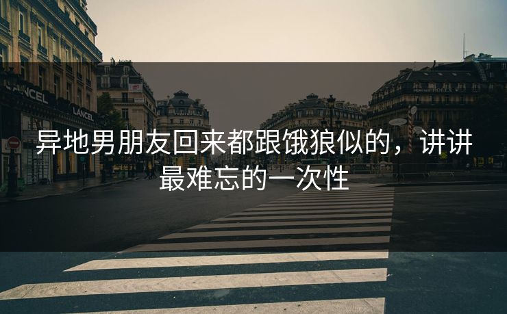 异地男朋友回来都跟饿狼似的,讲讲最难忘的一次性 异地男朋友回来都跟饿狼似的,讲讲最难忘的一次性