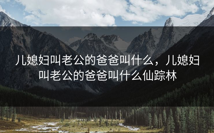 儿媳妇叫老公的爸爸叫什么，儿媳妇叫老公的爸爸叫什么仙踪林