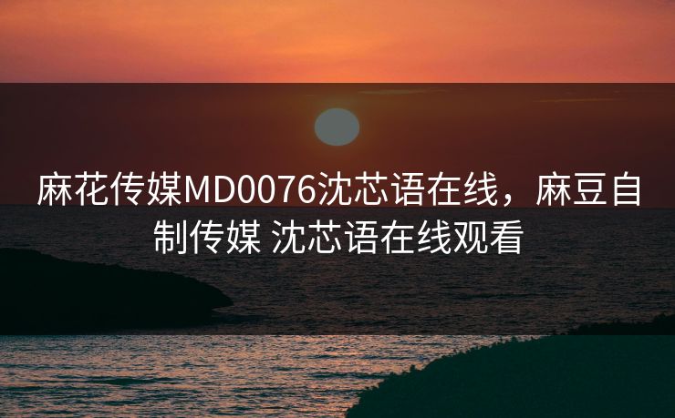 麻花传媒MD0076沈芯语在线，麻豆自制传媒 沈芯语在线观看