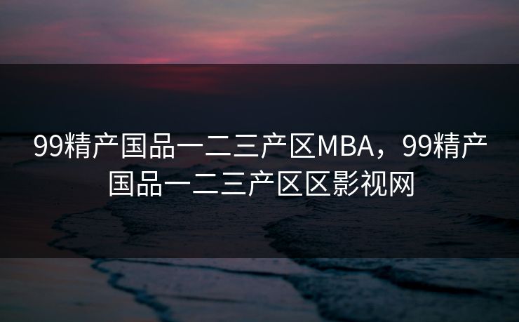 99精产国品一二三产区MBA，99精产国品一二三产区区影视网