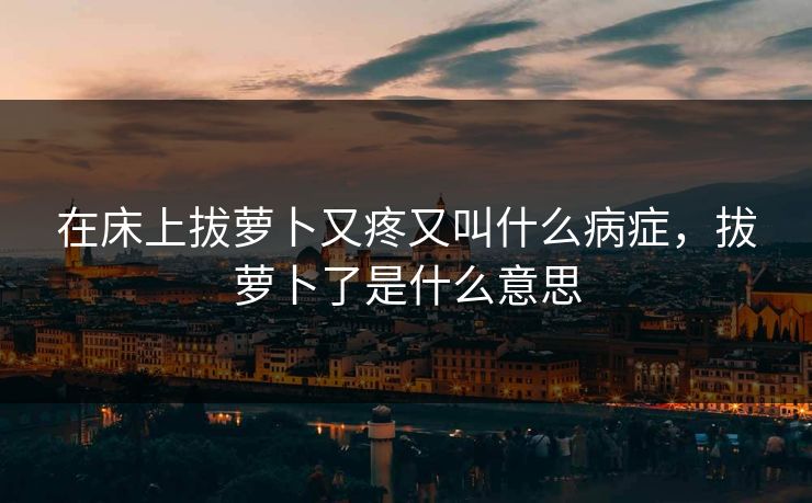 在床上拔萝卜又疼又叫什么病症，拔萝卜了是什么意思