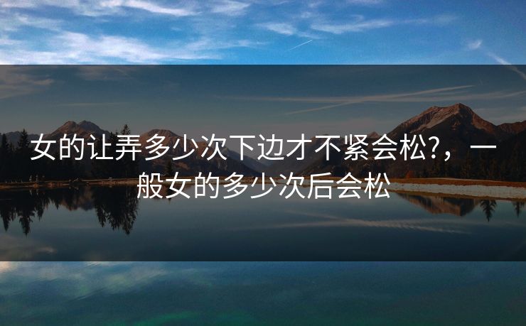 女的让弄多少次下边才不紧会松?，一般女的多少次后会松