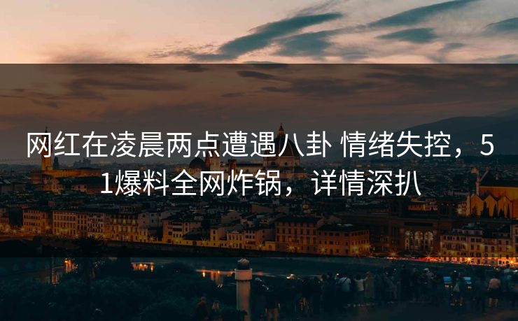 网红在凌晨两点遭遇八卦 情绪失控，51爆料全网炸锅，详情深扒