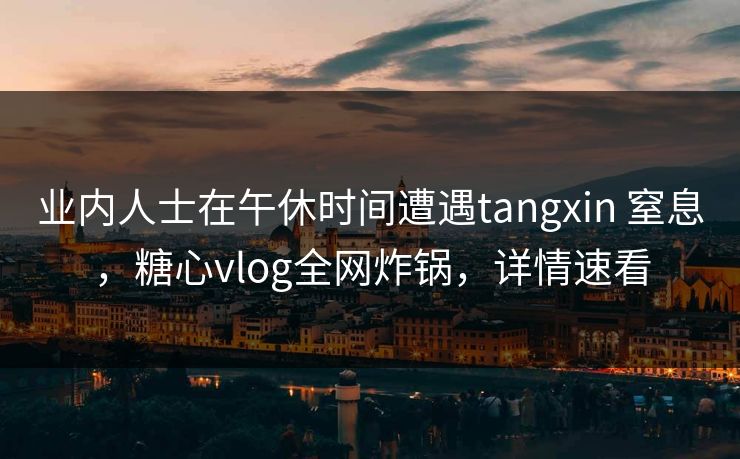 业内人士在午休时间遭遇tangxin 窒息，糖心vlog全网炸锅，详情速看
