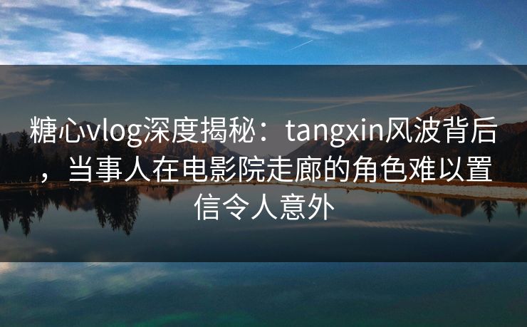 糖心vlog深度揭秘：tangxin风波背后，当事人在电影院走廊的角色难以置信令人意外