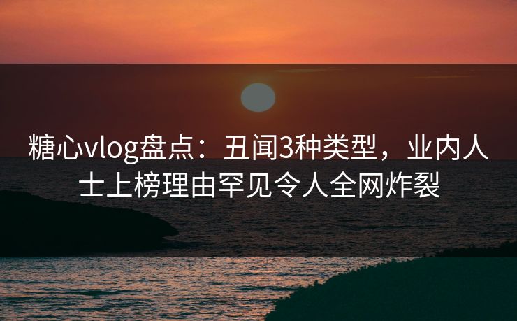糖心vlog盘点：丑闻3种类型，业内人士上榜理由罕见令人全网炸裂