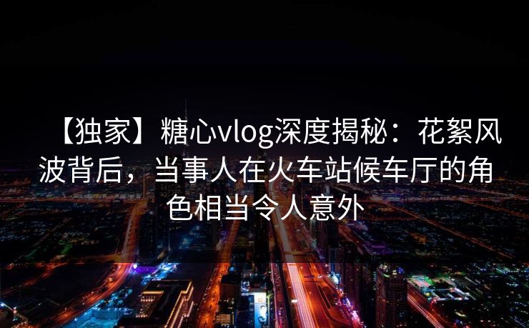 【独家】糖心vlog深度揭秘：花絮风波背后，当事人在火车站候车厅的角色相当令人意外