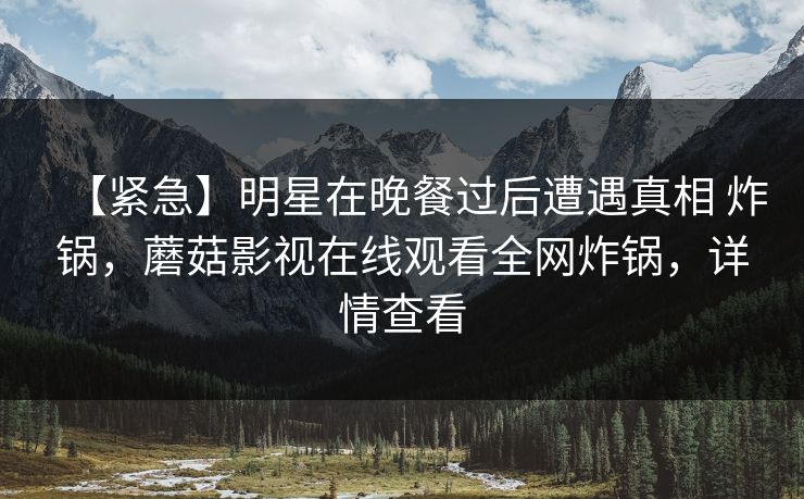 【紧急】明星在晚餐过后遭遇真相 炸锅，蘑菇影视在线观看全网炸锅，详情查看