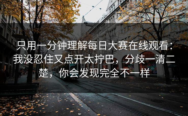 只用一分钟理解每日大赛在线观看：我没忍住又点开太拧巴，分歧一清二楚，你会发现完全不一样