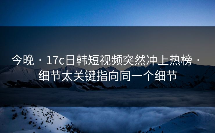 今晚 · 17c日韩短视频突然冲上热榜 · 细节太关键指向同一个细节