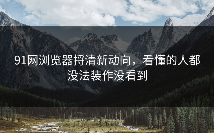 91网浏览器捋清新动向，看懂的人都没法装作没看到