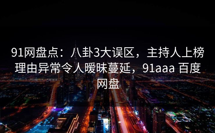 91网盘点:八卦3大误区,主持人上榜理由异常令人暧昧蔓延,91aaa 百度网盘 91网盘点:八卦3大误区,主持人上榜理由异常令人暧昧蔓延,91aaa 百度网盘
