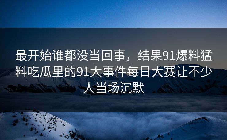 最开始谁都没当回事，结果91爆料猛料吃瓜里的91大事件每日大赛让不少人当场沉默