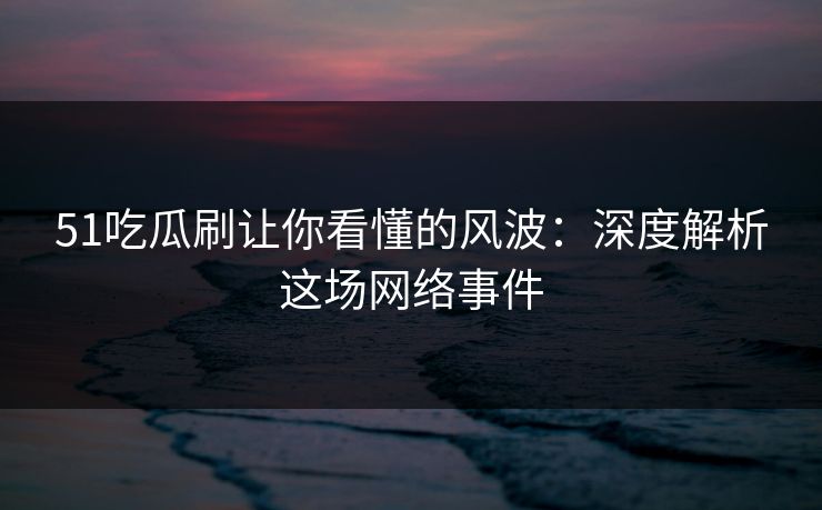 51吃瓜刷让你看懂的风波：深度解析这场网络事件