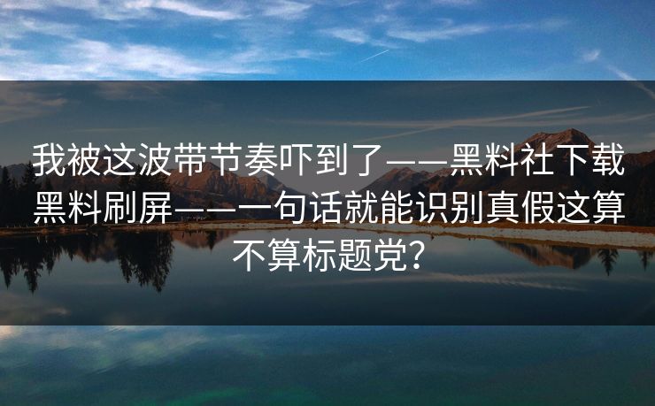 我被这波带节奏吓到了——黑料社下载黑料刷屏——一句话就能识别真假这算不算标题党？