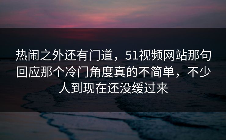 热闹之外还有门道，51视频网站那句回应那个冷门角度真的不简单，不少人到现在还没缓过来