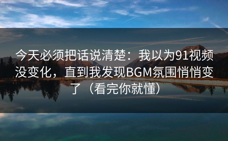 今天必须把话说清楚：我以为91视频没变化，直到我发现BGM氛围悄悄变了（看完你就懂）