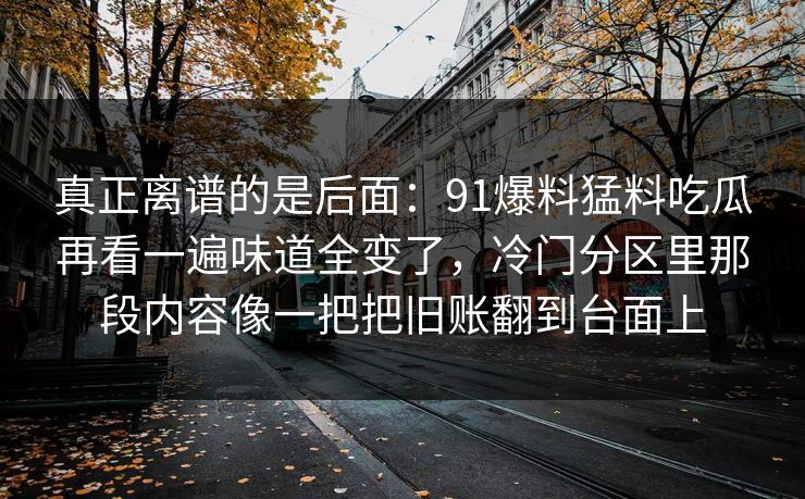 真正离谱的是后面：91爆料猛料吃瓜再看一遍味道全变了，冷门分区里那段内容像一把把旧账翻到台面上