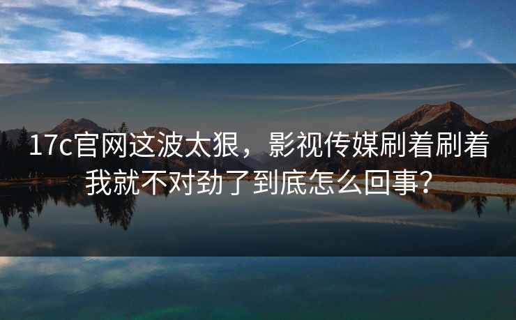 17c官网这波太狠，影视传媒刷着刷着我就不对劲了到底怎么回事？