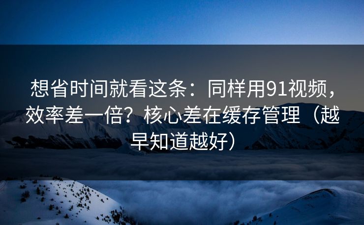 想省时间就看这条:同样用91视频,效率差一倍?核心差在缓存管理(越早知道越好) 想省时间就看这条:同样用91视频,效率差一倍?核心差在缓存管理(越早知道越好)