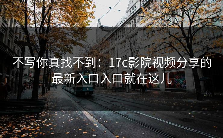 不写你真找不到:17c影院视频分享的最新入口入口就在这儿 不写你真找不到:17c影院视频分享的最新入口入口就在这儿