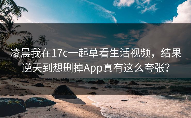 凌晨我在17c一起草看生活视频，结果逆天到想删掉App真有这么夸张？