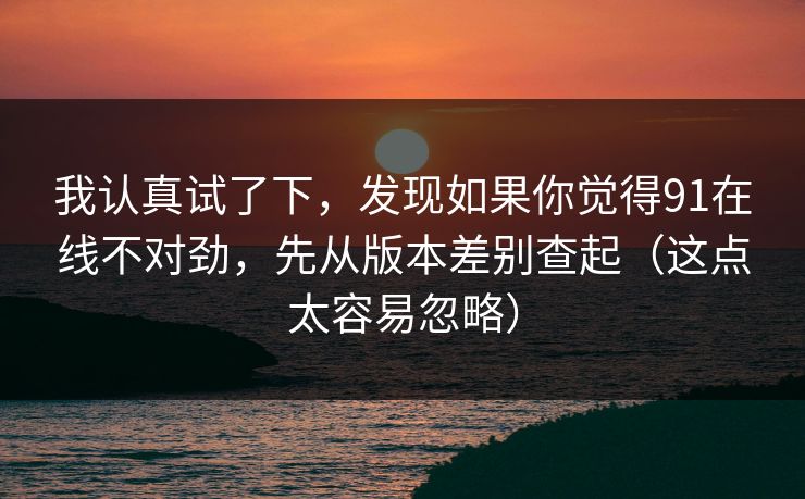 我认真试了下,发现如果你觉得91在线不对劲,先从版本差别查起(这点太容易忽略) 我认真试了下,发现如果你觉得91在线不对劲,先从版本差别查起(这点太容易忽略)
