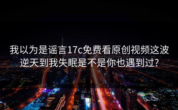 我以为是谣言17c免费看原创视频这波逆天到我失眠是不是你也遇到过?