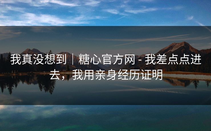 我真没想到｜糖心官方网 - 我差点点进去，我用亲身经历证明